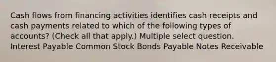 Cash flows from financing activities identifies cash receipts and cash payments related to which of the following types of accounts? (Check all that apply.) Multiple select question. Interest Payable Common Stock Bonds Payable Notes Receivable