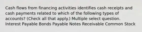 Cash flows from financing activities identifies cash receipts and cash payments related to which of the following types of accounts? (Check all that apply.) Multiple select question. Interest Payable Bonds Payable Notes Receivable Common Stock