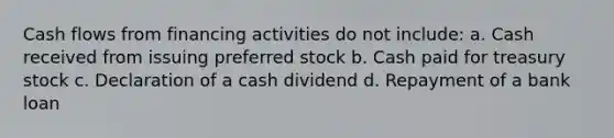 Cash flows from financing activities do not include: a. Cash received from issuing preferred stock b. Cash paid for treasury stock c. Declaration of a cash dividend d. Repayment of a bank loan