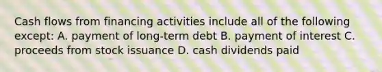 Cash flows from financing activities include all of the following except: A. payment of long-term debt B. payment of interest C. proceeds from stock issuance D. cash dividends paid