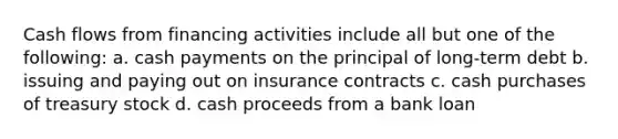 Cash flows from financing activities include all but one of the following: a. cash payments on the principal of long-term debt b. issuing and paying out on insurance contracts c. cash purchases of treasury stock d. cash proceeds from a bank loan