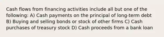 Cash flows from financing activities include all but one of the following: A) Cash payments on the principal of long-term debt B) Buying and selling bonds or stock of other firms C) Cash purchases of treasury stock D) Cash proceeds from a bank loan