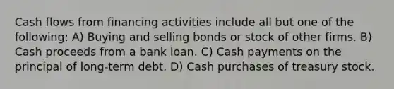 Cash flows from financing activities include all but one of the following: A) Buying and selling bonds or stock of other firms. B) Cash proceeds from a bank loan. C) Cash payments on the principal of long-term debt. D) Cash purchases of treasury stock.