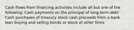 Cash flows from financing activities include all but one of the following: Cash payments on the principal of long-term-debt Cash purchases of treasury stock cash proceeds from a bank loan buying and selling bonds or stock of other firms