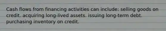 Cash flows from financing activities can include: selling goods on credit. acquiring long-lived assets. issuing long-term debt. purchasing inventory on credit.