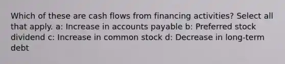 Which of these are cash flows from financing activities? Select all that apply. a: Increase in accounts payable b: Preferred stock dividend c: Increase in common stock d: Decrease in long-term debt