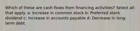 Which of these are cash flows from financing activities? Select all that apply. a: Increase in common stock b: Preferred stock dividend c: Increase in accounts payable d: Decrease in long-term debt