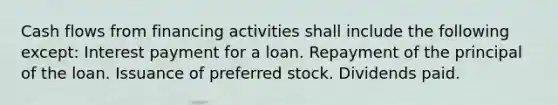 Cash flows from financing activities shall include the following except: Interest payment for a loan. Repayment of the principal of the loan. Issuance of preferred stock. Dividends paid.