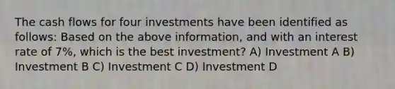 The cash flows for four investments have been identified as follows: Based on the above information, and with an interest rate of 7%, which is the best investment? A) Investment A B) Investment B C) Investment C D) Investment D