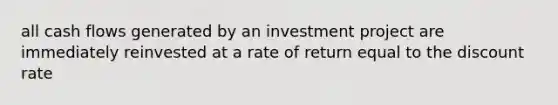 all cash flows generated by an investment project are immediately reinvested at a rate of return equal to the discount rate