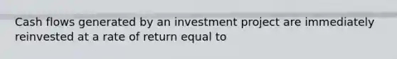 Cash flows generated by an investment project are immediately reinvested at a rate of return equal to