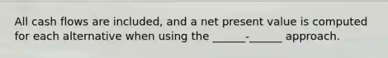 All cash flows are included, and a net present value is computed for each alternative when using the ______-______ approach.