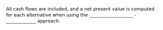 All cash flows are included, and a net present value is computed for each alternative when using the ___________________ -_____________ approach.