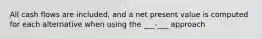 All cash flows are included, and a net present value is computed for each alternative when using the ___-___ approach