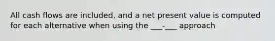 All cash flows are included, and a net present value is computed for each alternative when using the ___-___ approach