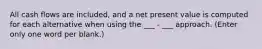 All cash flows are included, and a net present value is computed for each alternative when using the ___ - ___ approach. (Enter only one word per blank.)