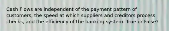 Cash Flows are independent of the payment pattern of customers, the speed at which suppliers and creditors process checks, and the efficiency of the banking system. True or False?