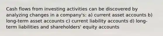 Cash flows from investing activities can be discovered by analyzing changes in a company's: a) current asset accounts b) long-term asset accounts c) current liability accounts d) long-term liabilities and shareholders' equity accounts