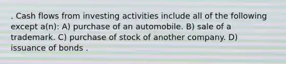 . Cash flows from investing activities include all of the following except a(n): A) purchase of an automobile. B) sale of a trademark. C) purchase of stock of another company. D) issuance of bonds .