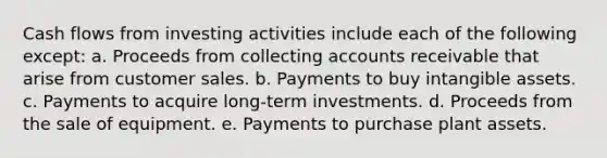 Cash flows from investing activities include each of the following except: a. Proceeds from collecting accounts receivable that arise from customer sales. b. Payments to buy intangible assets. c. Payments to acquire long-term investments. d. Proceeds from the sale of equipment. e. Payments to purchase plant assets.