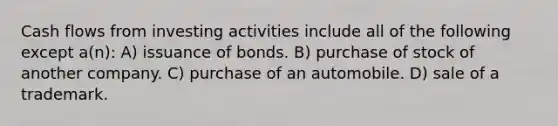 Cash flows from investing activities include all of the following except a(n): A) issuance of bonds. B) purchase of stock of another company. C) purchase of an automobile. D) sale of a trademark.