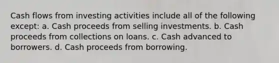 Cash flows from investing activities include all of the following except: a. Cash proceeds from selling investments. b. Cash proceeds from collections on loans. c. Cash advanced to borrowers. d. Cash proceeds from borrowing.