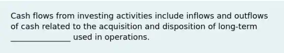 Cash flows from investing activities include inflows and outflows of cash related to the acquisition and disposition of long-term _______________ used in operations.