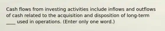 Cash flows from investing activities include inflows and outflows of cash related to the acquisition and disposition of long-term ____ used in operations. (Enter only one word.)