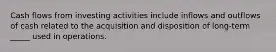 Cash flows from investing activities include inflows and outflows of cash related to the acquisition and disposition of long-term _____ used in operations.