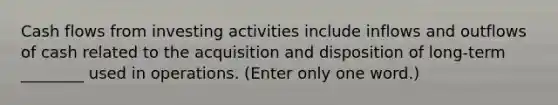 Cash flows from investing activities include inflows and outflows of cash related to the acquisition and disposition of long-term ________ used in operations. (Enter only one word.)