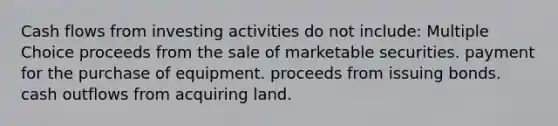 Cash flows from investing activities do not include: Multiple Choice proceeds from the sale of marketable securities. payment for the purchase of equipment. proceeds from issuing bonds. cash outflows from acquiring land.