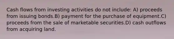 Cash flows from investing activities do not include: A) proceeds from issuing bonds.B) payment for the purchase of equipment.C) proceeds from the sale of marketable securities.D) cash outflows from acquiring land.