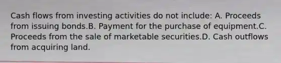 Cash flows from investing activities do not include: A. Proceeds from issuing bonds.B. Payment for the purchase of equipment.C. Proceeds from the sale of marketable securities.D. Cash outflows from acquiring land.