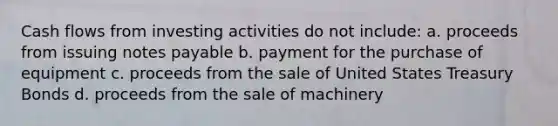 Cash flows from investing activities do not include: a. proceeds from issuing <a href='https://www.questionai.com/knowledge/kFEYigYd5S-notes-payable' class='anchor-knowledge'>notes payable</a> b. payment for the purchase of equipment c. proceeds from the sale of United States Treasury Bonds d. proceeds from the sale of machinery