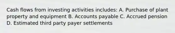 Cash flows from investing activities includes: A. Purchase of plant property and equipment B. Accounts payable C. Accrued pension D. Estimated third party payer settlements