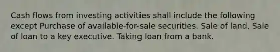 Cash flows from investing activities shall include the following except Purchase of available-for-sale securities. Sale of land. Sale of loan to a key executive. Taking loan from a bank.