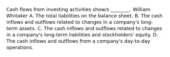 Cash flows from investing activities show/s ________. William Whitaker A. The total liabilities on the balance sheet. B. The cash inflows and outflows related to changes in a company's long-term assets. C. The cash inflows and outflows related to changes in a company's long-term liabilities and stockholders' equity. D. The cash inflows and outflows from a company's day-to-day operations.