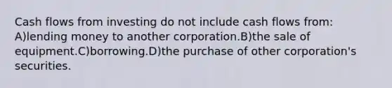 Cash flows from investing do not include cash flows from: A)lending money to another corporation.B)the sale of equipment.C)borrowing.D)the purchase of other corporation's securities.