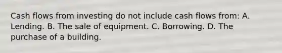 Cash flows from investing do not include cash flows from: A. Lending. B. The sale of equipment. C. Borrowing. D. The purchase of a building.