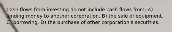 Cash flows from investing do not include cash flows from: A) lending money to another corporation. B) the sale of equipment. C) borrowing. D) the purchase of other corporation's securities.