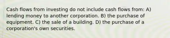 Cash flows from investing do not include cash flows from: A) lending money to another corporation. B) the purchase of equipment. C) the sale of a building. D) the purchase of a corporation's own securities.