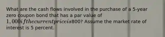 What are the cash flows involved in the purchase of a 5-year zero coupon bond that has a par value of 1,000 if the current price is800? Assume the market rate of interest is 5 percent.