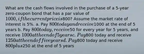 What are the cash flows involved in the purchase of a 5-year zero-coupon bond that has a par value of 1000, if the current price is800? Assume the market rate of interest is 5%. a. Pay 800 today and receive1000 at the end of 5 years b. Pay 800 today, receive50 for every year for 5 years, and receive 1000 at the end of 5 years c. Pay800 today and receive 1250 at the end of five years d. Pay800 today and receive 800 plus250 at the end of 5 years