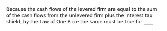 Because the cash flows of the levered firm are equal to the sum of the cash flows from the unlevered firm plus the interest tax shield, by the Law of One Price the same must be true for ____