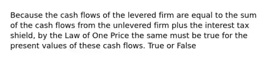 Because the cash flows of the levered firm are equal to the sum of the cash flows from the unlevered firm plus the interest tax shield, by the Law of One Price the same must be true for the present values of these cash flows. True or False