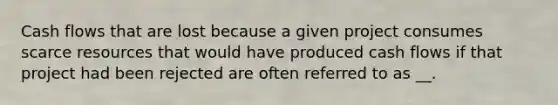 Cash flows that are lost because a given project consumes scarce resources that would have produced cash flows if that project had been rejected are often referred to as __.