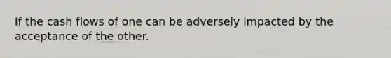 If the cash flows of one can be adversely impacted by the acceptance of the other.