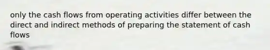 only the cash flows from operating activities differ between the direct and indirect methods of preparing the statement of cash flows