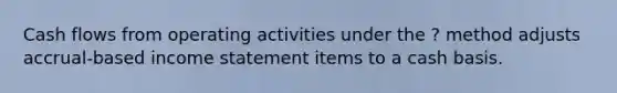 Cash flows from operating activities under the ? method adjusts accrual-based income statement items to a cash basis.