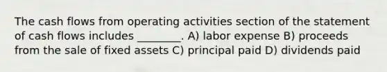 The cash flows from operating activities section of the statement of cash flows includes ________. A) labor expense B) proceeds from the sale of fixed assets C) principal paid D) dividends paid